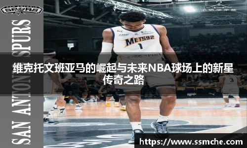 维克托文班亚马的崛起与未来NBA球场上的新星传奇之路